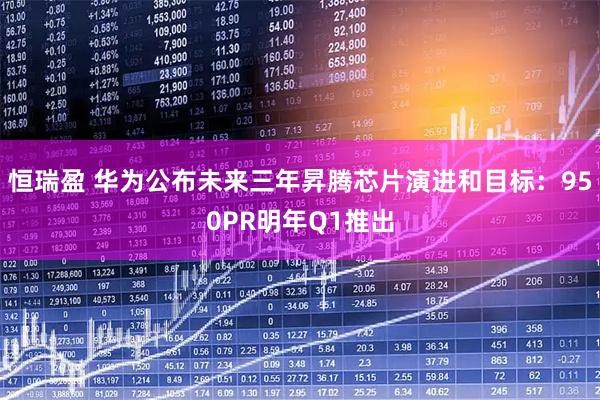 恒瑞盈 华为公布未来三年昇腾芯片演进和目标：950PR明年Q1推出