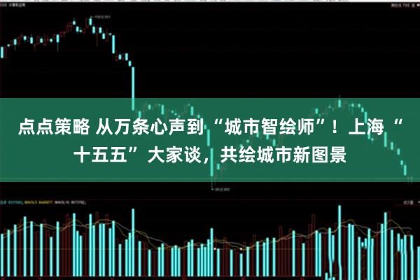 点点策略 从万条心声到 “城市智绘师”！上海 “十五五” 大家谈，共绘城市新图景