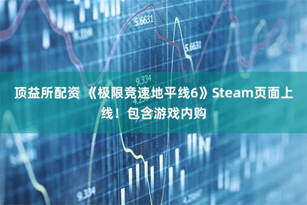 顶益所配资 《极限竞速地平线6》Steam页面上线！包含游戏内购