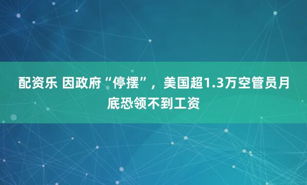 配资乐 因政府“停摆”，美国超1.3万空管员月底恐领不到工资