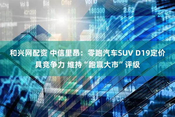 和兴网配资 中信里昂：零跑汽车SUV D19定价具竞争力 维持“跑赢大市”评级