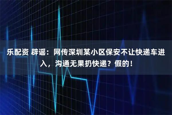 乐配资 辟谣：网传深圳某小区保安不让快递车进入，沟通无果扔快递？假的！