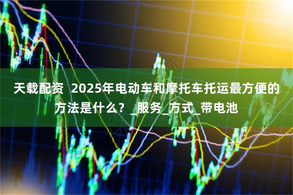 天载配资  2025年电动车和摩托车托运最方便的方法是什么？_服务_方式_带电池