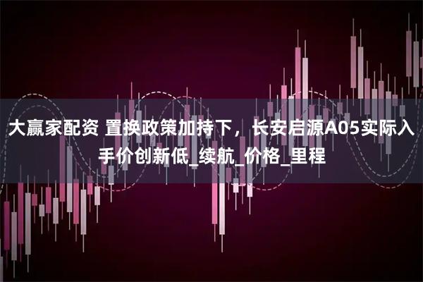 大赢家配资 置换政策加持下，长安启源A05实际入手价创新低_续航_价格_里程