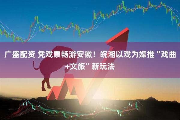 广盛配资 凭戏票畅游安徽！皖湘以戏为媒推“戏曲+文旅”新玩法