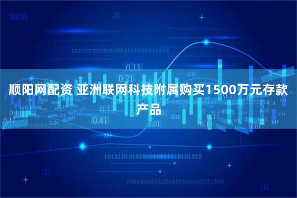 顺阳网配资 亚洲联网科技附属购买1500万元存款产品