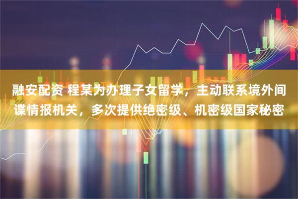 融安配资 程某为办理子女留学，主动联系境外间谍情报机关，多次提供绝密级、机密级国家秘密