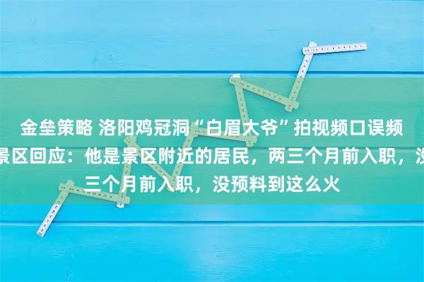 金垒策略 洛阳鸡冠洞“白眉大爷”拍视频口误频出意外走红，景区回应：他是景区附近的居民，两三个月前入职，没预料到这么火