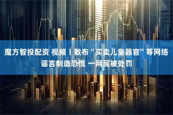 魔方智投配资 视频丨散布“买卖儿童器官”等网络谣言制造恐慌 一网民被处罚