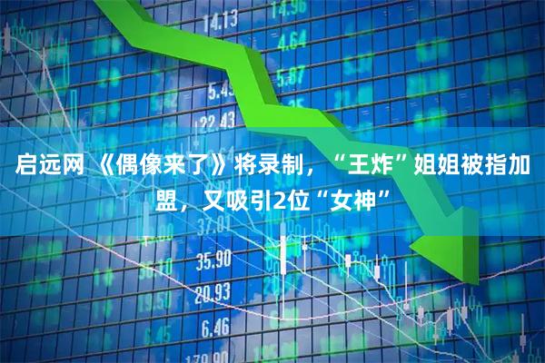 启远网 《偶像来了》将录制，“王炸”姐姐被指加盟，又吸引2位“女神”