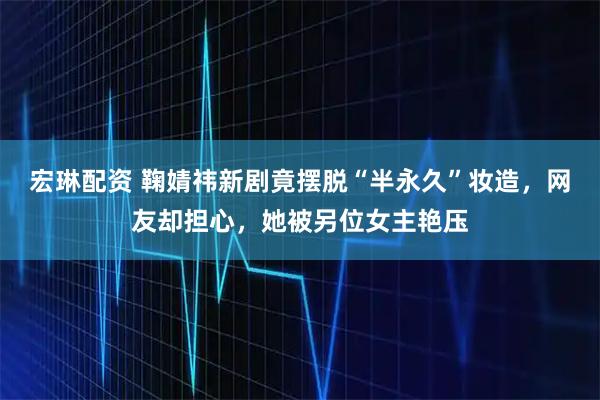 宏琳配资 鞠婧祎新剧竟摆脱“半永久”妆造，网友却担心，她被另位女主艳压