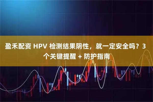 盈禾配资 HPV 检测结果阴性，就一定安全吗？3 个关键提醒 + 防护指南