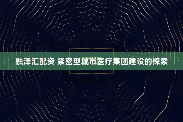 融泽汇配资 紧密型城市医疗集团建设的探索