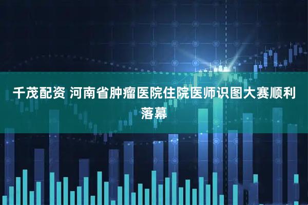 千茂配资 河南省肿瘤医院住院医师识图大赛顺利落幕