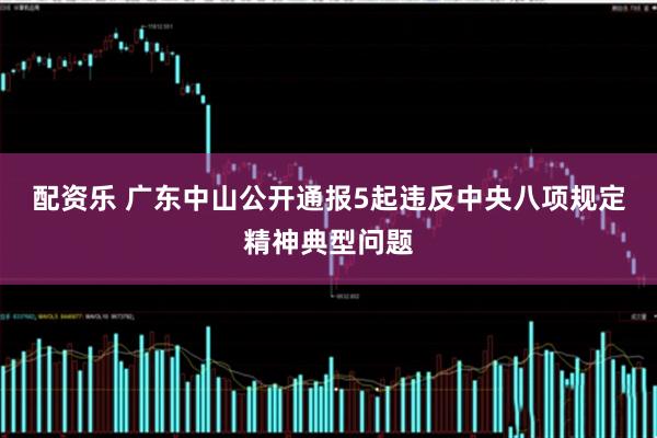 配资乐 广东中山公开通报5起违反中央八项规定精神典型问题