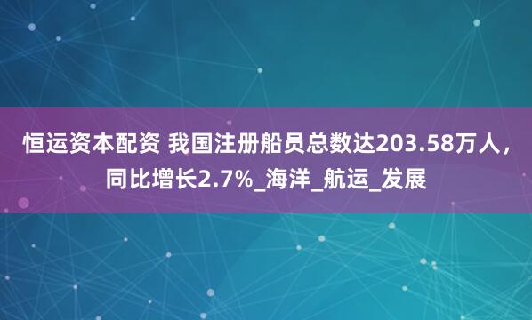 恒运资本配资 我国注册船员总数达203.58万人，同比增长2.7%_海洋_航运_发展