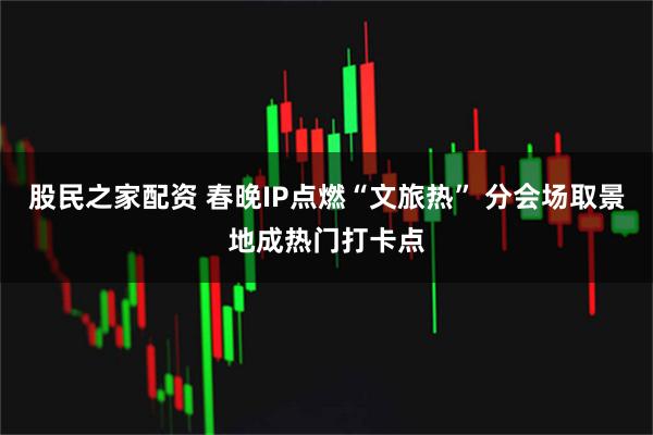 股民之家配资 春晚IP点燃“文旅热” 分会场取景地成热门打卡点