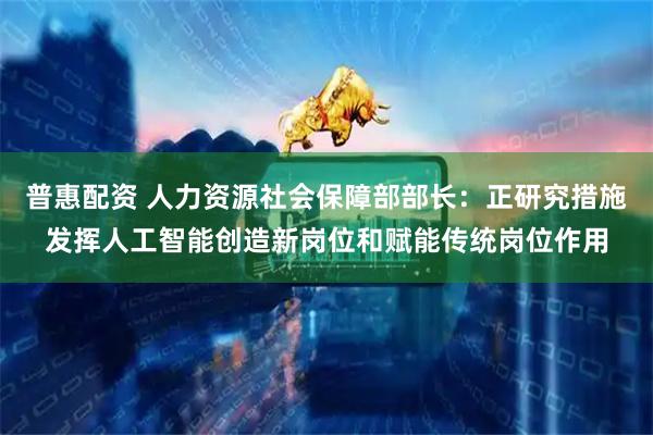 普惠配资 人力资源社会保障部部长：正研究措施发挥人工智能创造新岗位和赋能传统岗位作用
