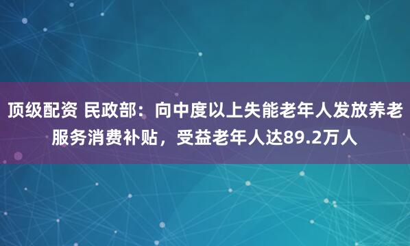 顶级配资 民政部：向中度以上失能老年人发放养老服务消费补贴，受益老年人达89.2万人