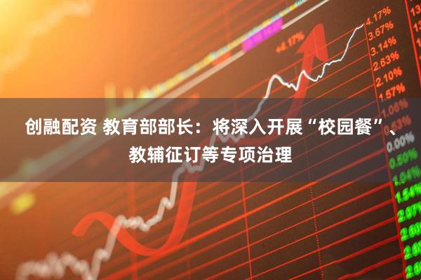 创融配资 教育部部长：将深入开展“校园餐”、教辅征订等专项治理