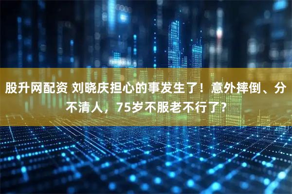股升网配资 刘晓庆担心的事发生了！意外摔倒、分不清人，75岁不服老不行了？
