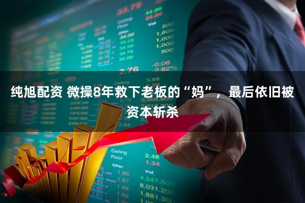 纯旭配资 微操8年救下老板的“妈”，最后依旧被资本斩杀