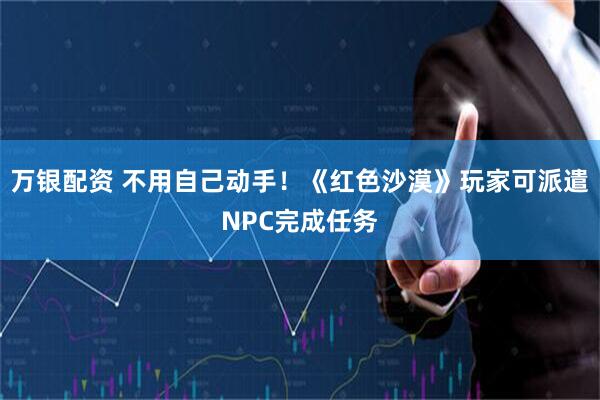 万银配资 不用自己动手!《红色沙漠》玩家可派遣NPC完成任务