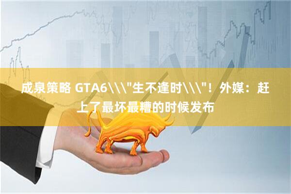 成泉策略 GTA6\＂生不逢时\＂！外媒：赶上了最坏最糟的时候发布